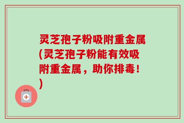 灵芝孢子粉吸附重金属(灵芝孢子粉能有效吸附重金属,助你排毒!)-第1张图片-卓越灵芝孢子粉 灵芝孢子粉吸附重金属(灵芝孢子粉能有效吸附重金属,助你排毒!)-第1张图片-卓越灵芝孢子粉