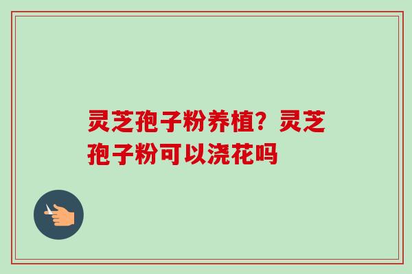 灵芝孢子粉养植?灵芝孢子粉可以浇花吗-第1张图片-卓越灵芝孢子粉 灵芝孢子粉养植?灵芝孢子粉可以浇花吗-第1张图片-卓越灵芝孢子粉