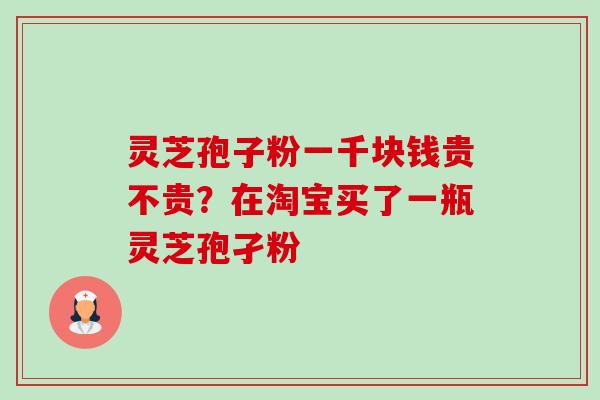 灵芝孢子粉一千块钱贵不贵？在淘宝买了一瓶灵芝孢孑粉-第1张图片-卓越灵芝孢子粉