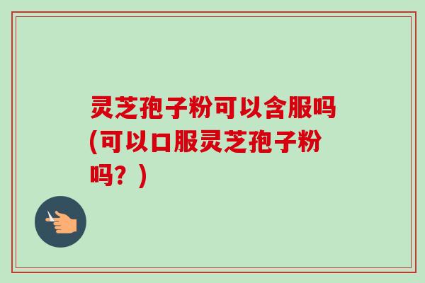 灵芝孢子粉可以含服吗(可以口服灵芝孢子粉吗?)-第1张图片-卓越灵芝孢子粉 灵芝孢子粉可以含服吗(可以口服灵芝孢子粉吗?)-第1张图片-卓越灵芝孢子粉