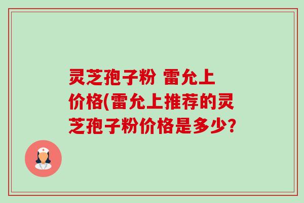 灵芝孢子粉 雷允上 价格(雷允上推荐的灵芝孢子粉价格是多少？-第1张图片-卓越灵芝孢子粉