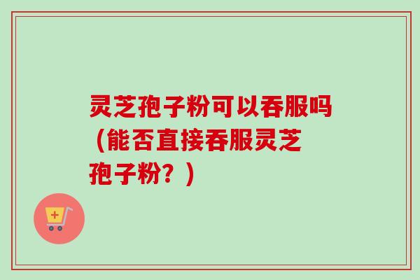 灵芝孢子粉可以吞服吗 (能否直接吞服灵芝孢子粉？)-第1张图片-卓越灵芝孢子粉