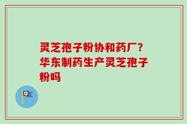 灵芝孢子粉协和药厂?华东制药生产灵芝孢子粉吗-第1张图片-卓越灵芝孢子粉 灵芝孢子粉协和药厂?华东制药生产灵芝孢子粉吗-第1张图片-卓越灵芝孢子粉