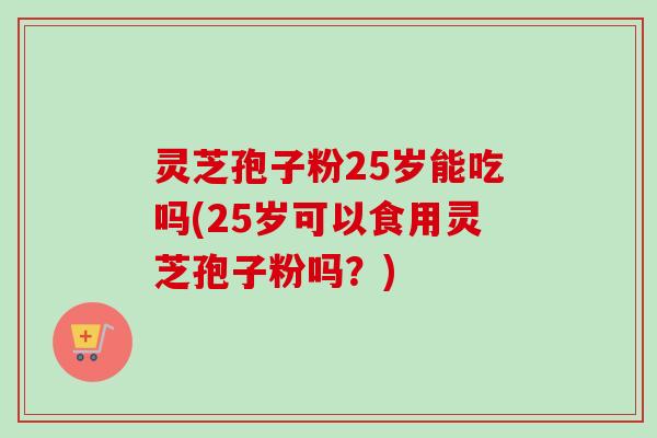 灵芝孢子粉25岁能吃吗(25岁可以食用灵芝孢子粉吗?)-第1张图片-卓越灵芝孢子粉 灵芝孢子粉25岁能吃吗(25岁可以食用灵芝孢子粉吗?)-第1张图片-卓越灵芝孢子粉