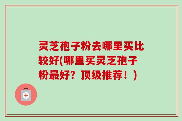 灵芝孢子粉去哪里买比较好(哪里买灵芝孢子粉最好？顶级推荐！)-第1张图片-卓越灵芝孢子粉