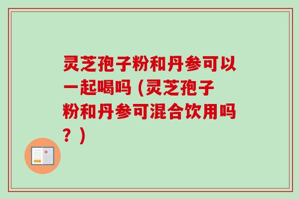 灵芝孢子粉和丹参可以一起喝吗 (灵芝孢子粉和丹参可混合饮用吗？)-第1张图片-卓越灵芝孢子粉
