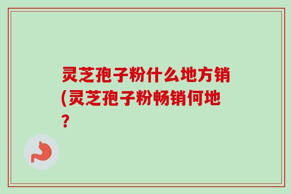 灵芝孢子粉什么地方销(灵芝孢子粉畅销何地?-第1张图片-卓越灵芝孢子粉 灵芝孢子粉什么地方销(灵芝孢子粉畅销何地?-第1张图片-卓越灵芝孢子粉