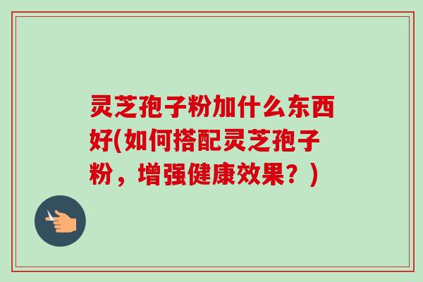 灵芝孢子粉加什么东西好(如何搭配灵芝孢子粉,增强健康效果?)-第1张图片-卓越灵芝孢子粉 灵芝孢子粉加什么东西好(如何搭配灵芝孢子粉,增强健康效果?)-第1张图片-卓越灵芝孢子粉