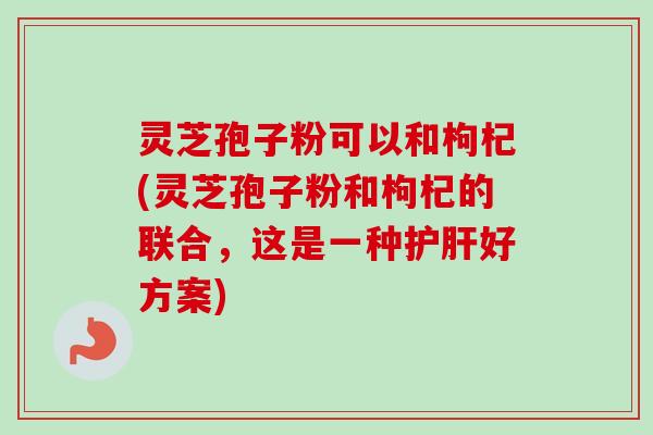 灵芝孢子粉可以和枸杞(灵芝孢子粉和枸杞的联合，这是一种护肝好方案)-第1张图片-卓越灵芝孢子粉