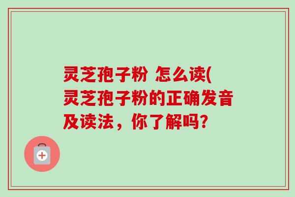 灵芝孢子粉 怎么读(灵芝孢子粉的正确发音及读法，你了解吗？-第1张图片-卓越灵芝孢子粉