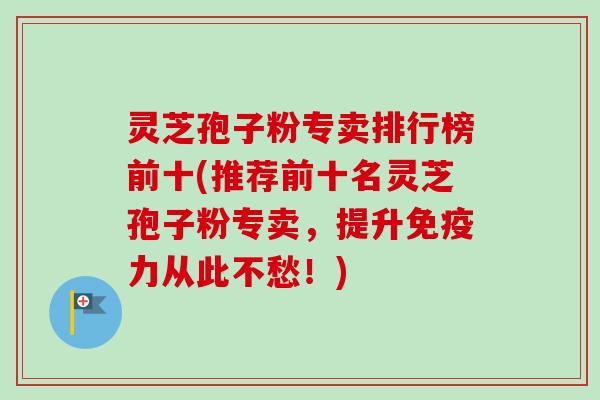 灵芝孢子粉专卖排行榜前十(推荐前十名灵芝孢子粉专卖,提升免疫力从此不愁!)-第1张图片-卓越灵芝孢子粉 灵芝孢子粉专卖排行榜前十(推荐前十名灵芝孢子粉专卖,提升免疫力从此不愁!)-第1张图片-卓越灵芝孢子粉