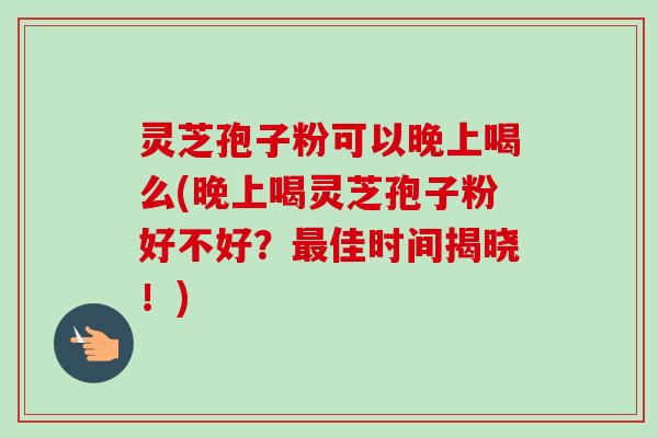 灵芝孢子粉可以晚上喝么(晚上喝灵芝孢子粉好不好？最佳时间揭晓！)-第1张图片-卓越灵芝孢子粉