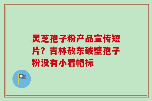 灵芝孢子粉产品宣传短片？吉林敖东破壁孢子粉没有小看帽标-第1张图片-卓越灵芝孢子粉