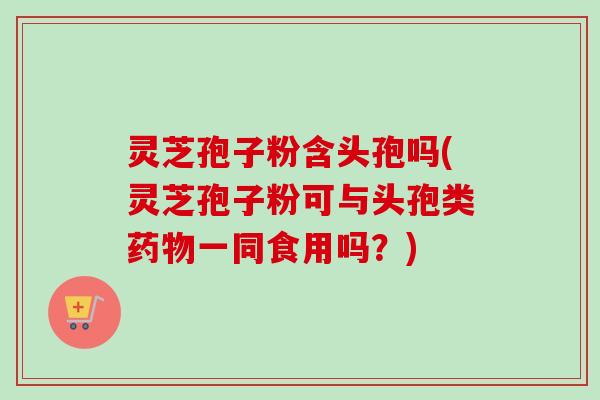 灵芝孢子粉含头孢吗(灵芝孢子粉可与头孢类药物一同食用吗？)-第1张图片-卓越灵芝孢子粉