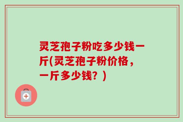 灵芝孢子粉吃多少钱一斤(灵芝孢子粉价格,一斤多少钱?)-第1张图片-卓越灵芝孢子粉 灵芝孢子粉吃多少钱一斤(灵芝孢子粉价格,一斤多少钱?)-第1张图片-卓越灵芝孢子粉
