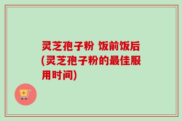 灵芝孢子粉 饭前饭后(灵芝孢子粉的最佳服用时间)-第1张图片-卓越灵芝孢子粉 灵芝孢子粉 饭前饭后(灵芝孢子粉的最佳服用时间)-第1张图片-卓越灵芝孢子粉