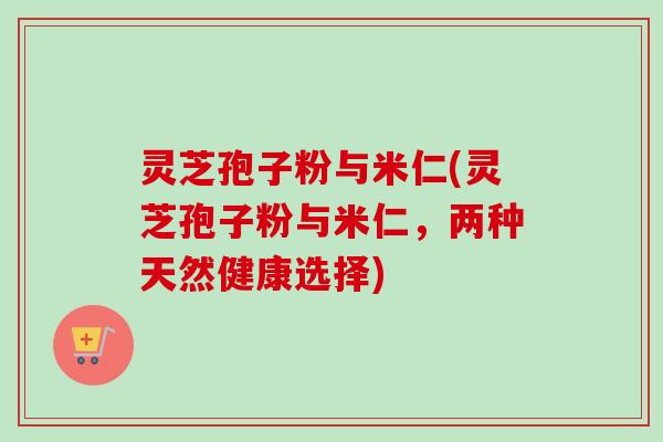 灵芝孢子粉与米仁(灵芝孢子粉与米仁,两种天然健康选择)-第1张图片-卓越灵芝孢子粉 灵芝孢子粉与米仁(灵芝孢子粉与米仁,两种天然健康选择)-第1张图片-卓越灵芝孢子粉