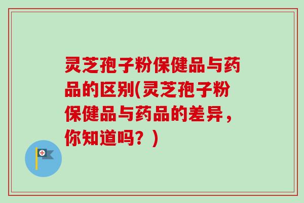 灵芝孢子粉保健品与药品的区别(灵芝孢子粉保健品与药品的差异，你知道吗？)-第1张图片-卓越灵芝孢子粉