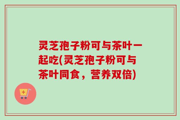灵芝孢子粉可与茶叶一起吃(灵芝孢子粉可与茶叶同食,营养双倍)-第1张图片-卓越灵芝孢子粉 灵芝孢子粉可与茶叶一起吃(灵芝孢子粉可与茶叶同食,营养双倍)-第1张图片-卓越灵芝孢子粉