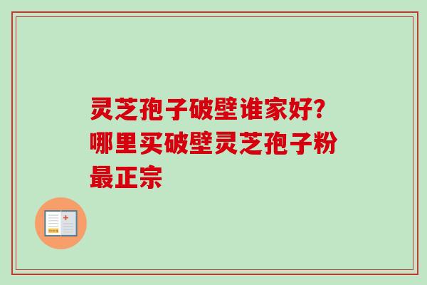 灵芝孢子破壁谁家好？哪里买破壁灵芝孢子粉最正宗-第1张图片-卓越灵芝孢子粉