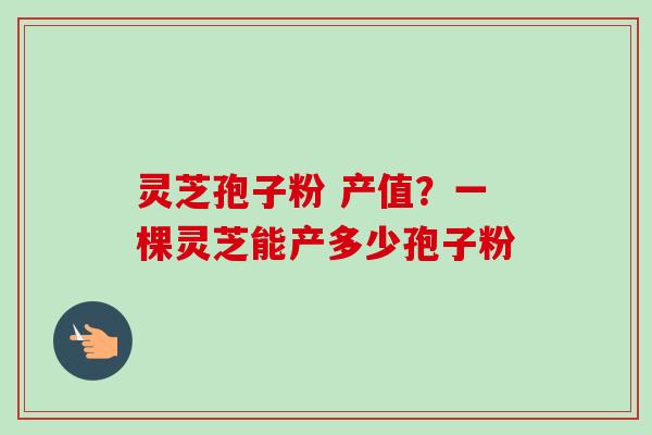 灵芝孢子粉 产值？一棵灵芝能产多少孢子粉-第1张图片-卓越灵芝孢子粉