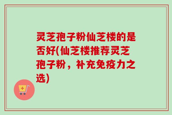 灵芝孢子粉仙芝楼的是否好(仙芝楼推荐灵芝孢子粉,补充免疫力之选)-第1张图片-卓越灵芝孢子粉 灵芝孢子粉仙芝楼的是否好(仙芝楼推荐灵芝孢子粉,补充免疫力之选)-第1张图片-卓越灵芝孢子粉