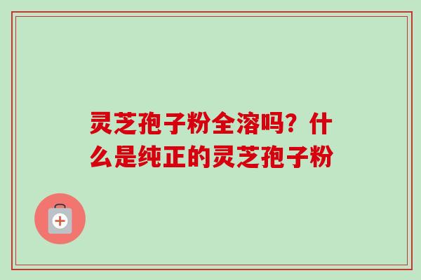 灵芝孢子粉全溶吗？什么是纯正的灵芝孢子粉-第1张图片-卓越灵芝孢子粉
