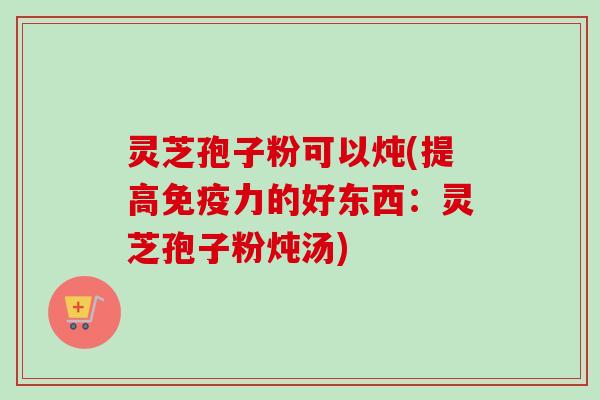 灵芝孢子粉可以炖(提高免疫力的好东西:灵芝孢子粉炖汤)-第1张图片-卓越灵芝孢子粉 灵芝孢子粉可以炖(提高免疫力的好东西:灵芝孢子粉炖汤)-第1张图片-卓越灵芝孢子粉
