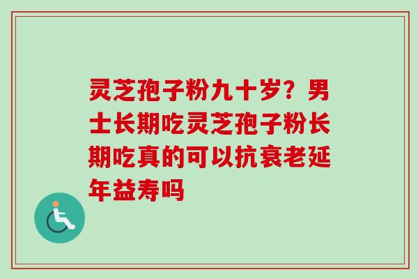 灵芝孢子粉九十岁？男士长期吃灵芝孢子粉长期吃真的可以抗衰老延年益寿吗-第1张图片-卓越灵芝孢子粉