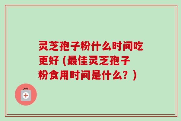 灵芝孢子粉什么时间吃更好 (最佳灵芝孢子粉食用时间是什么？)-第1张图片-卓越灵芝孢子粉
