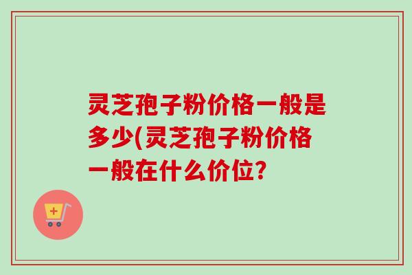 灵芝孢子粉价格一般是多少(灵芝孢子粉价格一般在什么价位？-第1张图片-卓越灵芝孢子粉