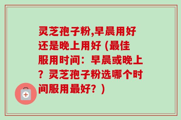 灵芝孢子粉,早晨用好还是晚上用好 (最佳服用时间:早晨或晚上?灵芝孢子粉选哪个时间服用最好?)-第1张图片-卓越灵芝孢子粉 灵芝孢子粉,早晨用好还是晚上用好 (最佳服用时间:早晨或晚上?灵芝孢子粉选哪个时间服用最好?)-第1张图片-卓越灵芝孢子粉