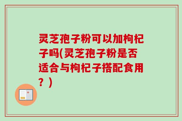 灵芝孢子粉可以加枸杞子吗(灵芝孢子粉是否适合与枸杞子搭配食用?)-第1张图片-卓越灵芝孢子粉 灵芝孢子粉可以加枸杞子吗(灵芝孢子粉是否适合与枸杞子搭配食用?)-第1张图片-卓越灵芝孢子粉