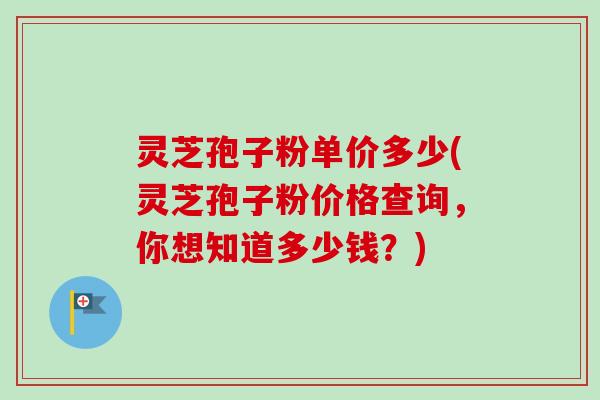 灵芝孢子粉单价多少(灵芝孢子粉价格查询，你想知道多少钱？)-第1张图片-卓越灵芝孢子粉