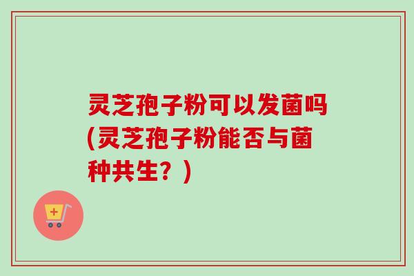 灵芝孢子粉可以发菌吗(灵芝孢子粉能否与菌种共生?)-第1张图片-卓越灵芝孢子粉 灵芝孢子粉可以发菌吗(灵芝孢子粉能否与菌种共生?)-第1张图片-卓越灵芝孢子粉