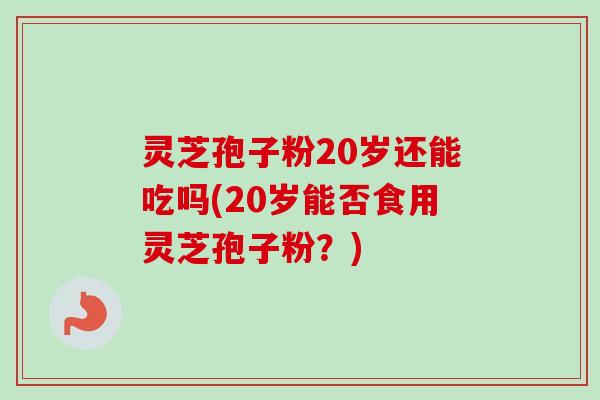 灵芝孢子粉20岁还能吃吗(20岁能否食用灵芝孢子粉?)-第1张图片-卓越灵芝孢子粉 灵芝孢子粉20岁还能吃吗(20岁能否食用灵芝孢子粉?)-第1张图片-卓越灵芝孢子粉