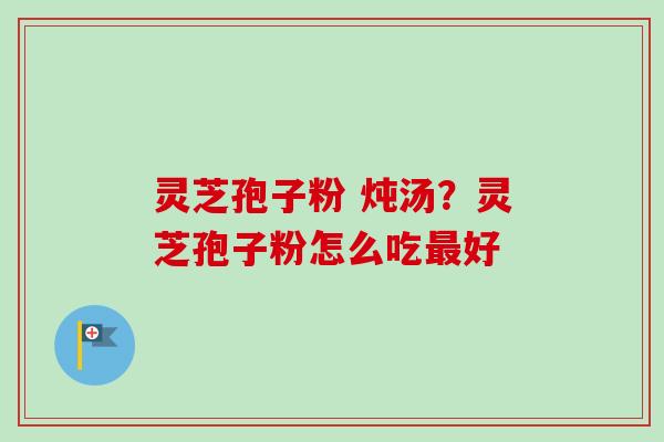 灵芝孢子粉 炖汤?灵芝孢子粉怎么吃最好-第1张图片-卓越灵芝孢子粉 灵芝孢子粉 炖汤?灵芝孢子粉怎么吃最好-第1张图片-卓越灵芝孢子粉