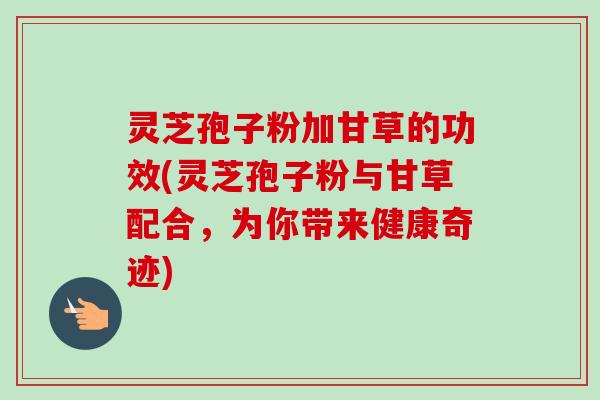 灵芝孢子粉加甘草的功效(灵芝孢子粉与甘草配合,为你带来健康奇迹)-第1张图片-卓越灵芝孢子粉 灵芝孢子粉加甘草的功效(灵芝孢子粉与甘草配合,为你带来健康奇迹)-第1张图片-卓越灵芝孢子粉