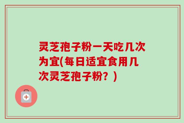 灵芝孢子粉一天吃几次为宜(每日适宜食用几次灵芝孢子粉?)-第1张图片-卓越灵芝孢子粉 灵芝孢子粉一天吃几次为宜(每日适宜食用几次灵芝孢子粉?)-第1张图片-卓越灵芝孢子粉