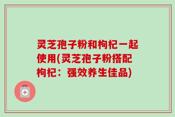 灵芝孢子粉和枸杞一起使用(灵芝孢子粉搭配枸杞:强效养生佳品)-第1张图片-卓越灵芝孢子粉 灵芝孢子粉和枸杞一起使用(灵芝孢子粉搭配枸杞:强效养生佳品)-第1张图片-卓越灵芝孢子粉