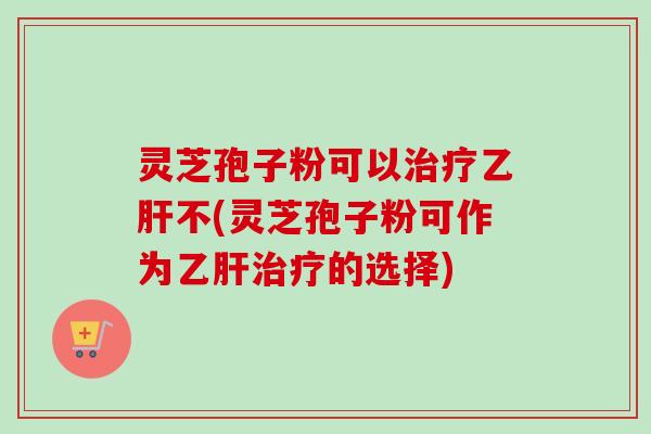 灵芝孢子粉可以治疗乙肝不(灵芝孢子粉可作为乙肝治疗的选择)-第1张图片-卓越灵芝孢子粉 灵芝孢子粉可以治疗乙肝不(灵芝孢子粉可作为乙肝治疗的选择)-第1张图片-卓越灵芝孢子粉