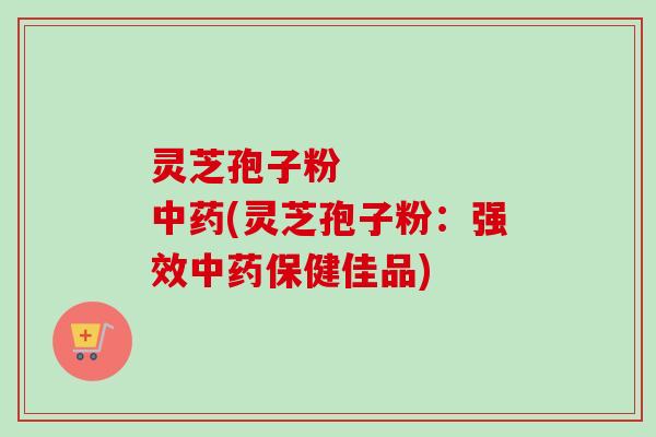 灵芝孢子粉 中药(灵芝孢子粉:强效中药保健佳品)-第1张图片-卓越灵芝孢子粉 灵芝孢子粉 中药(灵芝孢子粉:强效中药保健佳品)-第1张图片-卓越灵芝孢子粉