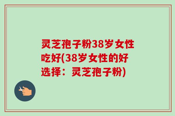 灵芝孢子粉38岁女性吃好(38岁女性的好选择：灵芝孢子粉)-第1张图片-卓越灵芝孢子粉