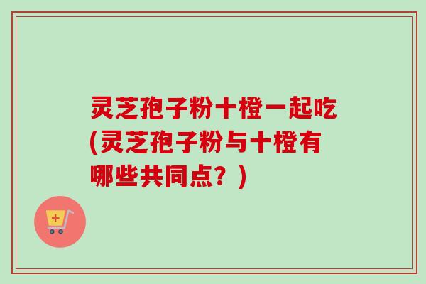 灵芝孢子粉十橙一起吃(灵芝孢子粉与十橙有哪些共同点?)-第1张图片-卓越灵芝孢子粉 灵芝孢子粉十橙一起吃(灵芝孢子粉与十橙有哪些共同点?)-第1张图片-卓越灵芝孢子粉