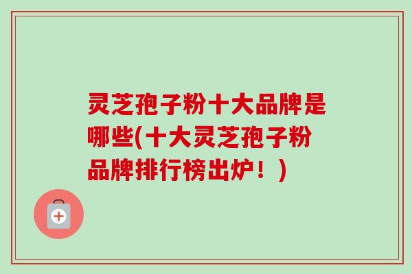 灵芝孢子粉十大品牌是哪些(十大灵芝孢子粉品牌排行榜出炉!)-第1张图片-卓越灵芝孢子粉 灵芝孢子粉十大品牌是哪些(十大灵芝孢子粉品牌排行榜出炉!)-第1张图片-卓越灵芝孢子粉