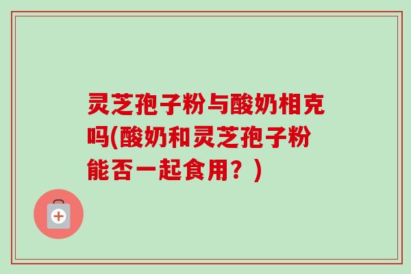 灵芝孢子粉与酸奶相克吗(酸奶和灵芝孢子粉能否一起食用?)-第1张图片-卓越灵芝孢子粉 灵芝孢子粉与酸奶相克吗(酸奶和灵芝孢子粉能否一起食用?)-第1张图片-卓越灵芝孢子粉