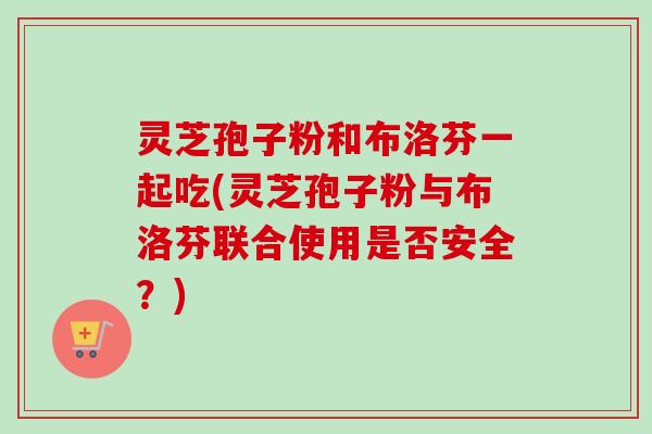 灵芝孢子粉和布洛芬一起吃(灵芝孢子粉与布洛芬联合使用是否安全?)-第1张图片-卓越灵芝孢子粉 灵芝孢子粉和布洛芬一起吃(灵芝孢子粉与布洛芬联合使用是否安全?)-第1张图片-卓越灵芝孢子粉
