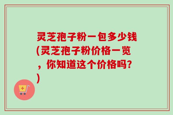 灵芝孢子粉一包多少钱(灵芝孢子粉价格一览,你知道这个价格吗?)-第1张图片-卓越灵芝孢子粉 灵芝孢子粉一包多少钱(灵芝孢子粉价格一览,你知道这个价格吗?)-第1张图片-卓越灵芝孢子粉