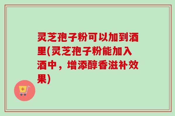 灵芝孢子粉可以加到酒里(灵芝孢子粉能加入酒中，增添醇香滋补效果)-第1张图片-卓越灵芝孢子粉