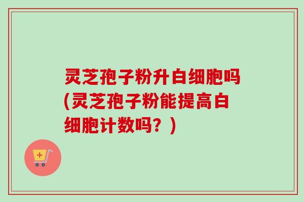 灵芝孢子粉升白细胞吗(灵芝孢子粉能提高白细胞计数吗？)-第1张图片-卓越灵芝孢子粉